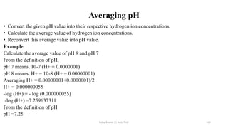 Averaging pH
• Convert the given pH value into their respective hydrogen ion concentrations.
• Calculate the average value of hydrogen ion concentrations.
• Reconvert this average value into pH value.
Example
Calculate the average value of pH 8 and pH 7
From the definition of pH,
pH 7 means, 10-7 (H+ = 0.0000001)
pH 8 means, H+ = 10-8 (H+ = 0.00000001)
Averaging H+ = 0.00000001+0.0000001)/2
H+ = 0.000000055
-log (H+) = - log (0.000000055)
-log (H+) =7.259637311
From the definition of pH
pH =7.25
Boby Basnet || Asst. Prof. 144
 