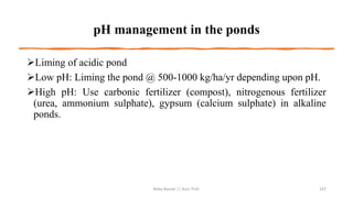 pH management in the ponds
➢Liming of acidic pond
➢Low pH: Liming the pond @ 500-1000 kg/ha/yr depending upon pH.
➢High pH: Use carbonic fertilizer (compost), nitrogenous fertilizer
(urea, ammonium sulphate), gypsum (calcium sulphate) in alkaline
ponds.
Boby Basnet || Asst. Prof. 147
 