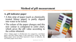 Method of pH measurement
A. pH indicator paper
• A thin strip of paper (such as chemically
treated litmus paper) is partly dipped
into water to be tested.
• The colour of the paper changes and this
new colour is compared to color chart,
which gives the pH value according to
the colour obtained.
(Note: Litmus paper is divided into two categories: red litmus
paper and blue litmus paper. If the material is acidic, the blue
litmus paper turns red. If the material is basic or alkaline, the
red litmus paper turns blue)
Boby Basnet || Asst. Prof. 148
 