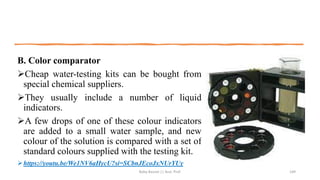 B. Color comparator
➢Cheap water-testing kits can be bought from
special chemical suppliers.
➢They usually include a number of liquid
indicators.
➢A few drops of one of these colour indicators
are added to a small water sample, and new
colour of the solution is compared with a set of
standard colours supplied with the testing kit.
➢https://youtu.be/We1NV6aHycU?si=SCbnJEcoJxNUrYUy
Boby Basnet || Asst. Prof. 149
 