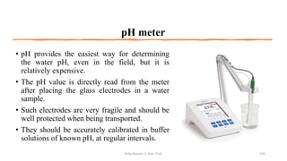 pH meter
• pH provides the easiest way for determining
the water pH, even in the field, but it is
relatively expensive.
• The pH value is directly read from the meter
after placing the glass electrodes in a water
sample.
• Such electrodes are very fragile and should be
well protected when being transported.
• They should be accurately calibrated in buffer
solutions of known pH, at regular intervals.
Boby Basnet || Asst. Prof. 150
 
