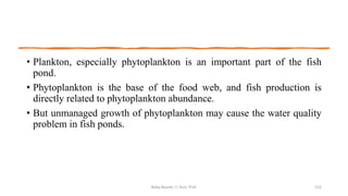 • Plankton, especially phytoplankton is an important part of the fish
pond.
• Phytoplankton is the base of the food web, and fish production is
directly related to phytoplankton abundance.
• But unmanaged growth of phytoplankton may cause the water quality
problem in fish ponds.
Boby Basnet || Asst. Prof. 152
 