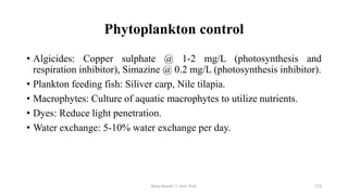Phytoplankton control
• Algicides: Copper sulphate @ 1-2 mg/L (photosynthesis and
respiration inhibitor), Simazine @ 0.2 mg/L (photosynthesis inhibitor).
• Plankton feeding fish: Siliver carp, Nile tilapia.
• Macrophytes: Culture of aquatic macrophytes to utilize nutrients.
• Dyes: Reduce light penetration.
• Water exchange: 5-10% water exchange per day.
Boby Basnet || Asst. Prof. 173
 