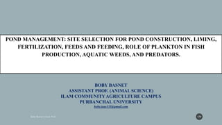 BOBY BASNET
ASSISTANT PROF. (ANIMAL SCIENCE)
ILAM COMMUNITYAGRICULTURE CAMPUS
PURBANCHAL UNIVERSITY
boby.iaas333@gmail.com
POND MANAGEMENT: SITE SELECTION FOR POND CONSTRUCTION, LIMING,
FERTILIZATION, FEEDS AND FEEDING, ROLE OF PLANKTON IN FISH
PRODUCTION, AQUATIC WEEDS, AND PREDATORS.
174
 