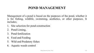 POND MANAGEMENT
Management of a pond is based on the purposes of the pond, whether it
is for fishing, wildlife, swimming, aesthetics, or other purposes. It
includes;
1. Site selection for pond construction
2. Pond Liming,
3. Pond fertilization
4. Feed and Feeding
5. Wild and Predatory fishes
6. Aquatic weeds control
Boby Basnet || Asst. Prof. 175
 