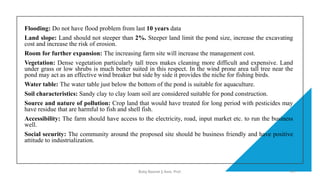 Flooding: Do not have flood problem from last 10 years data
Land slope: Land should not steeper than 2%. Steeper land limit the pond size, increase the excavating
cost and increase the risk of erosion.
Room for further expansion: The increasing farm site will increase the management cost.
Vegetation: Dense vegetation particularly tall trees makes cleaning more difficult and expensive. Land
under grass or low shrubs is much better suited in this respect. In the wind prone area tall tree near the
pond may act as an effective wind breaker but side by side it provides the niche for fishing birds.
Water table: The water table just below the bottom of the pond is suitable for aquaculture.
Soil characteristics: Sandy clay to clay loam soil are considered suitable for pond construction.
Source and nature of pollution: Crop land that would have treated for long period with pesticides may
have residue that are harmful to fish and shell fish.
Accessibility: The farm should have access to the electricity, road, input market etc. to run the business
well.
Social security: The community around the proposed site should be business friendly and have positive
attitude to industrialization.
Boby Basnet || Asst. Prof. 177
 