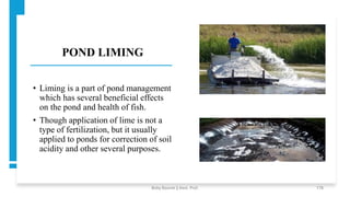 POND LIMING
• Liming is a part of pond management
which has several beneficial effects
on the pond and health of fish.
• Though application of lime is not a
type of fertilization, but it usually
applied to ponds for correction of soil
acidity and other several purposes.
Boby Basnet || Asst. Prof. 178
 
