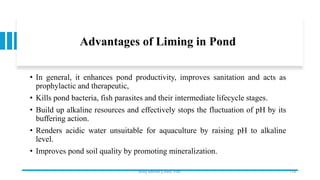 Advantages of Liming in Pond
• In general, it enhances pond productivity, improves sanitation and acts as
prophylactic and therapeutic,
• Kills pond bacteria, fish parasites and their intermediate lifecycle stages.
• Build up alkaline resources and effectively stops the fluctuation of pH by its
buffering action.
• Renders acidic water unsuitable for aquaculture by raising pH to alkaline
level.
• Improves pond soil quality by promoting mineralization.
Boby Basnet || Asst. Prof. 179
 