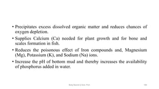 • Precipitates excess dissolved organic matter and reduces chances of
oxygen depletion.
• Supplies Calcium (Ca) needed for plant growth and for bone and
scales formation in fish.
• Reduces the poisonous effect of Iron compounds and, Magnesium
(Mg), Potassium (K), and Sodium (Na) ions.
• Increase the pH of bottom mud and thereby increases the availability
of phosphorus added in water.
Boby Basnet || Asst. Prof. 180
 