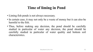 Time of liming in Pond
• Liming fish ponds is not always necessary.
• In certain case, it may not only be a waste of money but it can also be
harmful to the fish.
• Thus, before making any decision, the pond should be carefully
studied in particular of water any decision, the pond should be
carefully studied in particular of water quality and bottom soil
characteristics.
Boby Basnet || Asst. Prof. 181
 