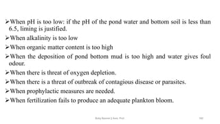 ➢When pH is too low: if the pH of the pond water and bottom soil is less than
6.5, liming is justified.
➢When alkalinity is too low
➢When organic matter content is too high
➢When the deposition of pond bottom mud is too high and water gives foul
odour.
➢When there is threat of oxygen depletion.
➢When there is a threat of outbreak of contagious disease or parasites.
➢When prophylactic measures are needed.
➢When fertilization fails to produce an adequate plankton bloom.
Boby Basnet || Asst. Prof. 182
 