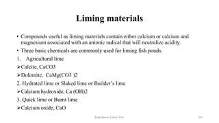 Liming materials
• Compounds useful as liming materials contain either calcium or calcium and
magnesium associated with an anionic radical that will neutralize acidity.
• Three basic chemicals are commonly used for liming fish ponds.
1. Agricultural lime
➢Calcite, CaCO3
➢Dolomite, CaMg(CO3 )2
2. Hydrated lime or Slaked lime or Builder’s lime
➢Calcium hydroxide, Ca (OH)2
3. Quick lime or Burnt lime
➢Calcium oxide, CaO
Boby Basnet || Asst. Prof. 183
 