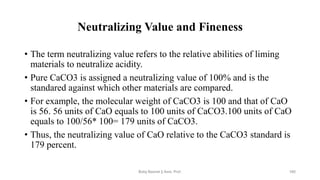 Neutralizing Value and Fineness
• The term neutralizing value refers to the relative abilities of liming
materials to neutralize acidity.
• Pure CaCO3 is assigned a neutralizing value of 100% and is the
standared against which other materials are compared.
• For example, the molecular weight of CaCO3 is 100 and that of CaO
is 56. 56 units of CaO equals to 100 units of CaCO3.100 units of CaO
equals to 100/56* 100= 179 units of CaCO3.
• Thus, the neutralizing value of CaO relative to the CaCO3 standard is
179 percent.
Boby Basnet || Asst. Prof. 185
 