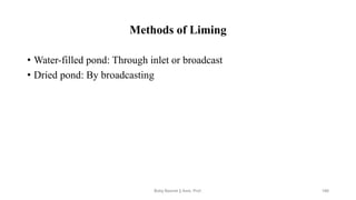Methods of Liming
• Water-filled pond: Through inlet or broadcast
• Dried pond: By broadcasting
Boby Basnet || Asst. Prof. 186
 