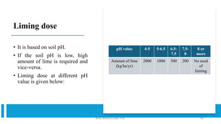 Liming dose
• It is based on soil pH.
• If the soil pH is low, high
amount of lime is required and
vice-versa.
• Liming dose at different pH
value is given below:
pH value 4-5 5-6.5 6.5-
7.5
7.5-
8
8 or
more
Amount of lime
(kg/ha/yr)
2000 1000 500 200 No need
of
limimg
Boby Basnet || Asst. Prof. 187
 