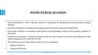 POND FERTILIZATION
• Pond fertilization is one of the key factors in increasing the productivity and maximum carrying
capacity.
• In ponds fertilization is aimed at developing natural food and saving formulated feeds.
• It provides nutrients to encourage rapid growth of phytoplankton which are the primary producer in
the ponds.
• Fertilizers are natural or synthetic substances that are used in ponds to increase the production of the
natural organisms to be eaten by the fish.
• The fertilizers used in fish culture ponds are of two categories:
1. Organic fertilizers
2. Inorganic fertilizers
Boby Basnet || Asst. Prof. 188
 