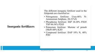 Inorganic fertilizers
The different inorganic fertilizer used in the
fishponds are classified as:
• Nitrogenous fertilizer: Urea-46% N-
Ammonium Sulphate, 20-21%N
• Phosphorus fertilizer: SSP 18-20% P2O5
TSP 44-54% P2O5
• Potassium fertilizer: Muriate of potash
(MoP) 60% K2O
• Compound fertilizer: DAP 18% N, 48%
P2O
Boby Basnet || Asst. Prof. 190
 