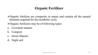 Organic Fertilizer
➢Organic fertilizer are composite in nature and contain all the natural
elements required for the metabolic cycle.
➢Organic fertilizers may be of following types:
a. Livestock manure
b. Compost
c. Green Manure
d. Night soil
Boby Basnet || Asst. Prof. 191
 