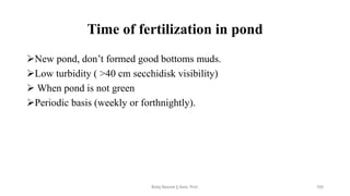Time of fertilization in pond
➢New pond, don’t formed good bottoms muds.
➢Low turbidity ( >40 cm secchidisk visibility)
➢ When pond is not green
➢Periodic basis (weekly or forthnightly).
Boby Basnet || Asst. Prof. 193
 
