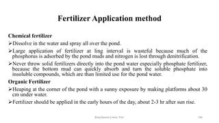 Fertilizer Application method
Chemical fertilizer
➢Dissolve in the water and spray all over the pond.
➢Large application of fertilizer at ling interval is wasteful because much of the
phosphorus is adsorbed by the pond muds and nitrogen is lost through denitrification.
➢Never throw solid fertilizers directly into the pond water especially phosphate fertilizer,
because the bottom mud can quickly absorb and turn the soluble phosphate into
insoluble compounds, which are than limited use for the pond water.
Organic Fertilizer
➢Heaping at the corner of the pond with a sunny exposure by making platforms about 30
cm under water.
➢Fertilizer should be applied in the early hours of the day, about 2-3 hr after sun rise.
Boby Basnet || Asst. Prof. 194
 
