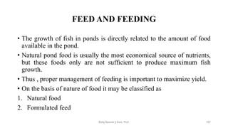 FEED AND FEEDING
• The growth of fish in ponds is directly related to the amount of food
available in the pond.
• Natural pond food is usually the most economical source of nutrients,
but these foods only are not sufficient to produce maximum fish
growth.
• Thus , proper management of feeding is important to maximize yield.
• On the basis of nature of food it may be classified as
1. Natural food
2. Formulated feed
Boby Basnet || Asst. Prof. 197
 