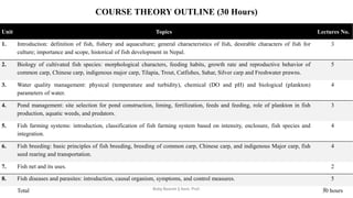 COURSE THEORY OUTLINE (30 Hours)
Unit Topics Lectures No.
1. Introduction: definition of fish, fishery and aquaculture; general characteristics of fish, desirable characters of fish for
culture; importance and scope, historical of fish development in Nepal.
3
2. Biology of cultivated fish species: morphological characters, feeding habits, growth rate and reproductive behavior of
common carp, Chinese carp, indigenous major carp, Tilapia, Trout, Catfishes, Sahar, Silver carp and Freshwater prawns.
5
3. Water quality management: physical (temperature and turbidity), chemical (DO and pH) and biological (plankton)
parameters of water.
4
4. Pond management: site selection for pond construction, liming, fertilization, feeds and feeding, role of plankton in fish
production, aquatic weeds, and predators.
3
5. Fish farming systems: introduction, classification of fish farming system based on intensity, enclosure, fish species and
integration.
4
6. Fish breeding: basic principles of fish breeding, breeding of common carp, Chinese carp, and indigenous Major carp, fish
seed rearing and transportation.
4
7. Fish net and its uses. 2
8. Fish diseases and parasites: introduction, causal organism, symptoms, and control measures. 5
Total 30 hours
Boby Basnet || Asst. Prof. 2
 