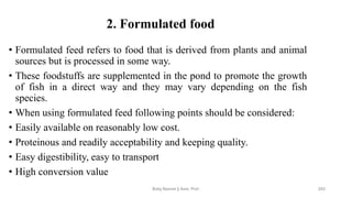 2. Formulated food
• Formulated feed refers to food that is derived from plants and animal
sources but is processed in some way.
• These foodstuffs are supplemented in the pond to promote the growth
of fish in a direct way and they may vary depending on the fish
species.
• When using formulated feed following points should be considered:
• Easily available on reasonably low cost.
• Proteinous and readily acceptability and keeping quality.
• Easy digestibility, easy to transport
• High conversion value
Boby Basnet || Asst. Prof. 203
 