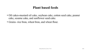 Plant based feeds
• Oil cakes-mustard oil cake, soybean cake, cotton seed cake, peanut
cake, sesame cake, and sunflower seed cake.
• Grains- rice bran, wheat bran, and wheat flour.
Boby Basnet || Asst. Prof. 204
 