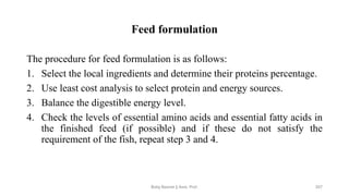 Feed formulation
The procedure for feed formulation is as follows:
1. Select the local ingredients and determine their proteins percentage.
2. Use least cost analysis to select protein and energy sources.
3. Balance the digestible energy level.
4. Check the levels of essential amino acids and essential fatty acids in
the finished feed (if possible) and if these do not satisfy the
requirement of the fish, repeat step 3 and 4.
Boby Basnet || Asst. Prof. 207
 