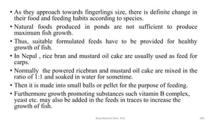 • As they approach towards fingerlings size, there is definite change in
their food and feeding habits according to species.
• Natural foods produced in ponds are not sufficient to produce
maximum fish growth.
• Thus, suitable formulated feeds have to be provided for healthy
growth of fish.
• In Nepal , rice bran and mustard oil cake are usually used as feed for
carps.
• Normally the powered ricebran and mustard oil cake are mixed in the
ratio of 1:1 and soaked in water for sometime.
• Then it is made into small balls or pellet for the purpose of feeding.
• Furthermore growth promoting substances such vitamin B complex,
yeast etc. may also be added in the feeds in traces to increase the
growth of fish.
Boby Basnet || Asst. Prof. 209
 