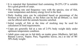 • It is reported that formulated feed containing 20-25% CP is suitable
for a good growth of carps.
• The feeding rate and frequency vary with the species, size of fish,
water temperature and dietary energy level in the feed.
• Daily feeding rates can be calculated based on percentage of the
biomass to be fed daily, or the fishes can be fed ad libtium; i.e. feed
can be offered until the animals become satisfied.
• Initial weight of fish at the time of stocking may be used for
calculation of food requirements.
• Carps are generally fed at a rate of 2-5% body weight daily under
optimum temperature condition.
• Adult grass carp are to fed daily on tender grass (Mulberry, Ipil Ipil,
Banana Leaves, Napier, Para, Vegetables leaves, etc.) at rate of 40-
50% body weight.
Boby Basnet || Asst. Prof. 210
 