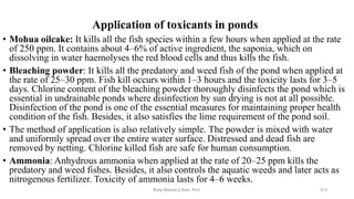 Application of toxicants in ponds
• Mohua oilcake: It kills all the fish species within a few hours when applied at the rate
of 250 ppm. It contains about 4–6% of active ingredient, the saponia, which on
dissolving in water haemolyses the red blood cells and thus kills the fish.
• Bleaching powder: It kills all the predatory and weed fish of the pond when applied at
the rate of 25–30 ppm. Fish kill occurs within 1–3 hours and the toxicity lasts for 3–5
days. Chlorine content of the bleaching powder thoroughly disinfects the pond which is
essential in undrainable ponds where disinfection by sun drying is not at all possible.
Disinfection of the pond is one of the essential measures for maintaining proper health
condition of the fish. Besides, it also satisfies the lime requirement of the pond soil.
• The method of application is also relatively simple. The powder is mixed with water
and uniformly spread over the entire water surface. Distressed and dead fish are
removed by netting. Chlorine killed fish are safe for human consumption.
• Ammonia: Anhydrous ammonia when applied at the rate of 20–25 ppm kills the
predatory and weed fishes. Besides, it also controls the aquatic weeds and later acts as
nitrogenous fertilizer. Toxicity of ammonia lasts for 4–6 weeks.
Boby Basnet || Asst. Prof. 213
 