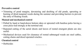 Preventive control
• Trimming of pond margins, dewatering and desilting of old ponds, uprooting or
burning of dried marginal weeds during the summer and providing barriers to prevent
the entry of floating weeds.
Manual and mechanical control
• Pulled by hand or hand-drawn bottom rakes or uprooted with bamboo poles having a
cross piece tied strongly at the terminal end.
• Repeated cutting of the aerial shoots and leaves of rooted emergent plants are also
useful.
• Mechanical devices used for clearance of rooted submerged weeds are steel cables,
cutting chains and diesel operated winches.
Chemical control
• Herbicides Boby Basnet || Asst. Prof. 216
 