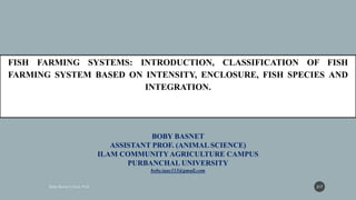 BOBY BASNET
ASSISTANT PROF. (ANIMAL SCIENCE)
ILAM COMMUNITYAGRICULTURE CAMPUS
PURBANCHAL UNIVERSITY
boby.iaas333@gmail.com
FISH FARMING SYSTEMS: INTRODUCTION, CLASSIFICATION OF FISH
FARMING SYSTEM BASED ON INTENSITY, ENCLOSURE, FISH SPECIES AND
INTEGRATION.
217
 