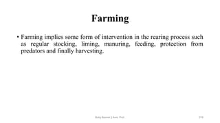 Farming
• Farming implies some form of intervention in the rearing process such
as regular stocking, liming, manuring, feeding, protection from
predators and finally harvesting.
Boby Basnet || Asst. Prof. 219
 