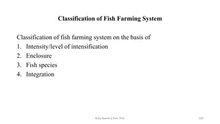 Classification of Fish Farming System
Classification of fish farming system on the basis of
1. Intensity/level of intensification
2. Enclosure
3. Fish species
4. Integration
Boby Basnet || Asst. Prof. 220
 