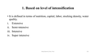 1. Based on level of intensification
• It is defined in terms of nutrition, capital, labor, stocking density, water
quality.
i. Extensive
ii. Semi-intensive
iii. Intensive
iv. Super intensive
Boby Basnet || Asst. Prof. 221
 