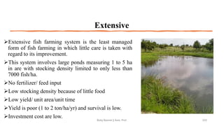 Extensive
➢Extensive fish farming system is the least managed
form of fish farming in which little care is taken with
regard to its improvement.
➢This system involves large ponds measuring 1 to 5 ha
in are with stocking density limited to only less than
7000 fish/ha.
➢No fertilizer/ feed input
➢Low stocking density because of little food
➢Low yield/ unit area/unit time
➢Yield is poor (1 to 2 ton/ha/yr) and survival is low.
➢Investment cost are low.
Boby Basnet || Asst. Prof. 222
 