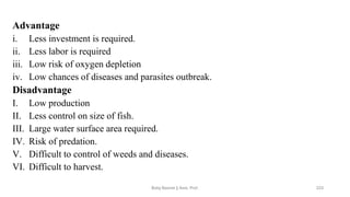 Advantage
i. Less investment is required.
ii. Less labor is required
iii. Low risk of oxygen depletion
iv. Low chances of diseases and parasites outbreak.
Disadvantage
I. Low production
II. Less control on size of fish.
III. Large water surface area required.
IV. Risk of predation.
V. Difficult to control of weeds and diseases.
VI. Difficult to harvest.
Boby Basnet || Asst. Prof. 223
 
