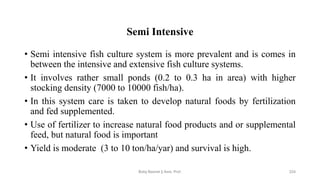 Semi Intensive
• Semi intensive fish culture system is more prevalent and is comes in
between the intensive and extensive fish culture systems.
• It involves rather small ponds (0.2 to 0.3 ha in area) with higher
stocking density (7000 to 10000 fish/ha).
• In this system care is taken to develop natural foods by fertilization
and fed supplemented.
• Use of fertilizer to increase natural food products and or supplemental
feed, but natural food is important
• Yield is moderate (3 to 10 ton/ha/yar) and survival is high.
Boby Basnet || Asst. Prof. 224
 