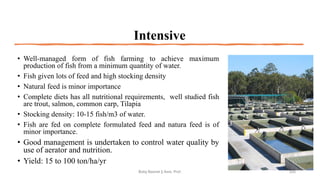 Intensive
• Well-managed form of fish farming to achieve maximum
production of fish from a minimum quantity of water.
• Fish given lots of feed and high stocking density
• Natural feed is minor importance
• Complete diets has all nutritional requirements, well studied fish
are trout, salmon, common carp, Tilapia
• Stocking density: 10-15 fish/m3 of water.
• Fish are fed on complete formulated feed and natura feed is of
minor importance.
• Good management is undertaken to control water quality by
use of aerator and nutrition.
• Yield: 15 to 100 ton/ha/yr
Boby Basnet || Asst. Prof. 225
 