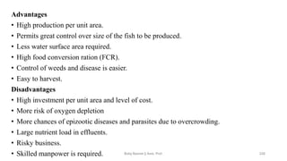 Advantages
• High production per unit area.
• Permits great control over size of the fish to be produced.
• Less water surface area required.
• High food conversion ration (FCR).
• Control of weeds and disease is easier.
• Easy to harvest.
Disadvantages
• High investment per unit area and level of cost.
• More risk of oxygen depletion
• More chances of epizootic diseases and parasites due to overcrowding.
• Large nutrient load in effluents.
• Risky business.
• Skilled manpower is required. Boby Basnet || Asst. Prof. 226
 