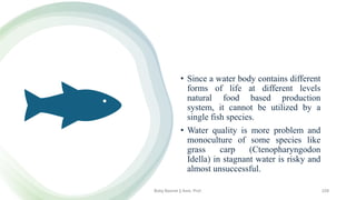 • Since a water body contains different
forms of life at different levels
natural food based production
system, it cannot be utilized by a
single fish species.
• Water quality is more problem and
monoculture of some species like
grass carp (Ctenopharyngodon
Idella) in stagnant water is risky and
almost unsuccessful.
Boby Basnet || Asst. Prof. 229
 