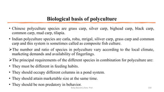 Biological basis of polyculture
• Chinese polyculture species are grass carp, silver carp, bighead carp, black carp,
common carp, mud carp, tilapia.
• Indian polyculture species are catla, rohu, mrigal, siliver carp, grass carp and common
carp and this system is sometimes called as composite fish culture.
➢The number and ratio of species in polyculture vary according to the local climate,
marketing demands and availability of fingerlings.
➢The principal requirements of the different species in combination for polyculture are:
• They must be different in feeding habits.
• They should occupy different columns in a pond system.
• They should attain marketable size at the same time.
• They should be non predatory in behavior.
Boby Basnet || Asst. Prof. 232
 