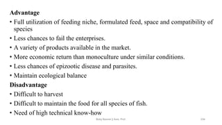 Advantage
• Full utilization of feeding niche, formulated feed, space and compatibility of
species
• Less chances to fail the enterprises.
• A variety of products available in the market.
• More economic return than monoculture under similar conditions.
• Less chances of epizootic disease and parasites.
• Maintain ecological balance
Disadvantage
• Difficult to harvest
• Difficult to maintain the food for all species of fish.
• Need of high technical know-how
Boby Basnet || Asst. Prof. 234
 