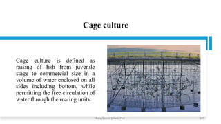 Cage culture
Cage culture is defined as
raising of fish from juvenile
stage to commercial size in a
volume of water enclosed on all
sides including bottom, while
permitting the free circulation of
water through the rearing units.
Boby Basnet || Asst. Prof. 237
 