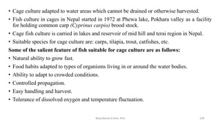 • Cage culture adapted to water areas which cannot be drained or otherwise harvested.
• Fish culture in cages in Nepal started in 1972 at Phewa lake, Pokhara valley as a facility
for holding common carp (Cyprinus carpio) brood stock.
• Cage fish culture is carried in lakes and reservoir of mid hill and terai region in Nepal.
• Suitable species for cage culture are: carps, tilapia, trout, catfishes, etc.
Some of the salient feature of fish suitable for cage culture are as follows:
• Natural ability to grow fast.
• Food habits adapted to types of organisms living in or around the water bodies.
• Ability to adapt to crowded conditions.
• Controlled propagation.
• Easy handling and harvest.
• Tolerance of dissolved oxygen and temperature fluctuation.
Boby Basnet || Asst. Prof. 239
 
