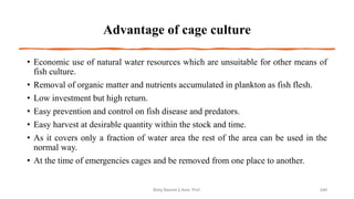 Advantage of cage culture
• Economic use of natural water resources which are unsuitable for other means of
fish culture.
• Removal of organic matter and nutrients accumulated in plankton as fish flesh.
• Low investment but high return.
• Easy prevention and control on fish disease and predators.
• Easy harvest at desirable quantity within the stock and time.
• As it covers only a fraction of water area the rest of the area can be used in the
normal way.
• At the time of emergencies cages and be removed from one place to another.
Boby Basnet || Asst. Prof. 240
 