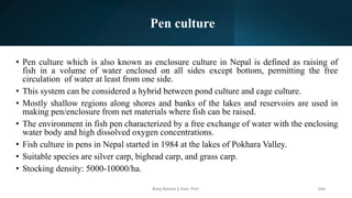 Pen culture
• Pen culture which is also known as enclosure culture in Nepal is defined as raising of
fish in a volume of water enclosed on all sides except bottom, permitting the free
circulation of water at least from one side.
• This system can be considered a hybrid between pond culture and cage culture.
• Mostly shallow regions along shores and banks of the lakes and reservoirs are used in
making pen/enclosure from net materials where fish can be raised.
• The environment in fish pen characterized by a free exchange of water with the enclosing
water body and high dissolved oxygen concentrations.
• Fish culture in pens in Nepal started in 1984 at the lakes of Pokhara Valley.
• Suitable species are silver carp, bighead carp, and grass carp.
• Stocking density: 5000-10000/ha.
Boby Basnet || Asst. Prof. 244
 