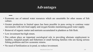 Advantages
• Economic use of natural water resources which are unsuitable for other means of fish
culture.
• Greater production in limited space has been possible in pens owing to continue water
movements with rich food supply and oxygen besides maintaining good water supply.
• Removal of organic matter and nutrients accumulated in plankton as fish flesh.
• Low investment but high return.
• Pen culture plays an important sociological role in providing alternate employment to
landless, marginal people and fishermen or small farming families who are facing serious
fishing problems and low economic returns.
• No need of fertilization as in pond, so reduce investment.
Boby Basnet || Asst. Prof. 245
 